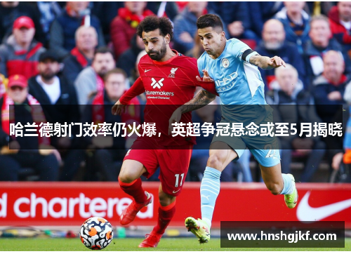 哈兰德射门效率仍火爆，英超争冠悬念或至5月揭晓